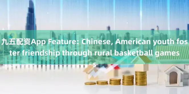 九五配资App Feature: Chinese, American youth foster friendship through rural basketball games