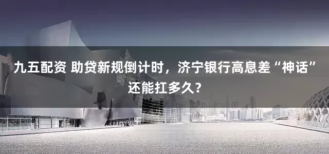 九五配资 助贷新规倒计时，济宁银行高息差“神话”还能扛多久？