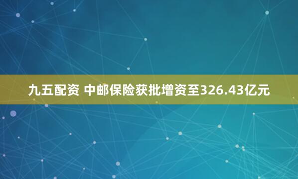 九五配资 中邮保险获批增资至326.43亿元