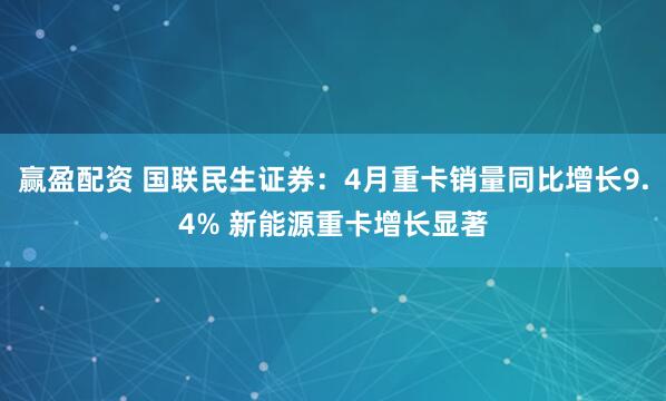 赢盈配资 国联民生证券：4月重卡销量同比增长9.4% 新能源重卡增长显著