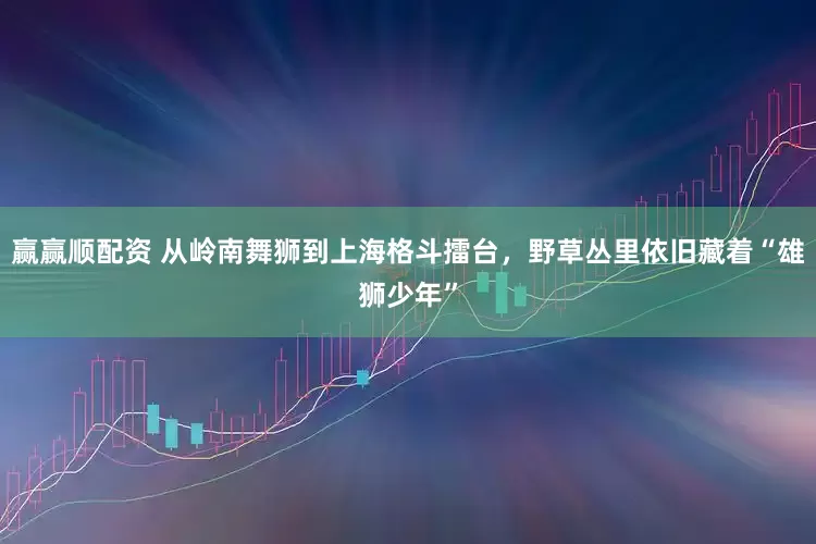 赢赢顺配资 从岭南舞狮到上海格斗擂台，野草丛里依旧藏着“雄狮少年”