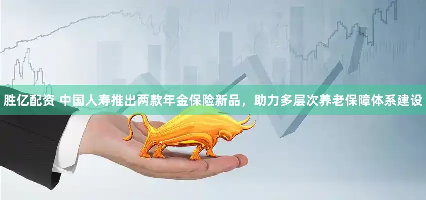 胜亿配资 中国人寿推出两款年金保险新品，助力多层次养老保障体系建设