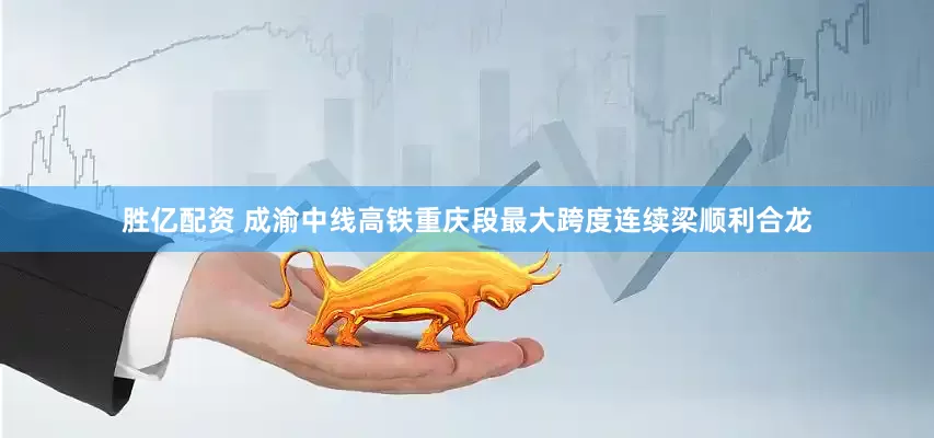 胜亿配资 成渝中线高铁重庆段最大跨度连续梁顺利合龙