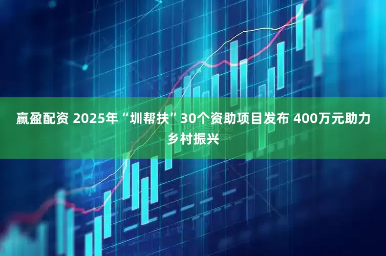赢盈配资 2025年“圳帮扶”30个资助项目发布 400万元助力乡村振兴