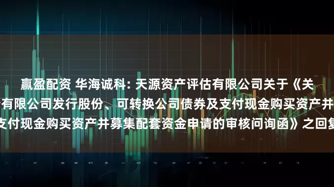 赢盈配资 华海诚科: 天源资产评估有限公司关于《关于江苏华海诚科新材料股份有限公司发行股份、可转换公司债券及支付现金购买资产并募集配套资金申请的审核问询函》之回复内容摘要