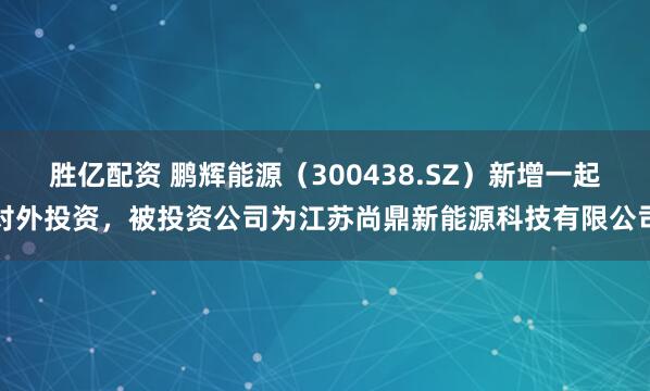 胜亿配资 鹏辉能源（300438.SZ）新增一起对外投资，被投资公司为江苏尚鼎新能源科技有限公司