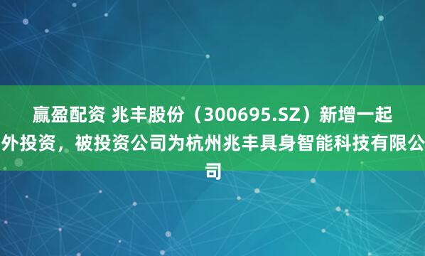 赢盈配资 兆丰股份（300695.SZ）新增一起对外投资，被投资公司为杭州兆丰具身智能科技有限公司