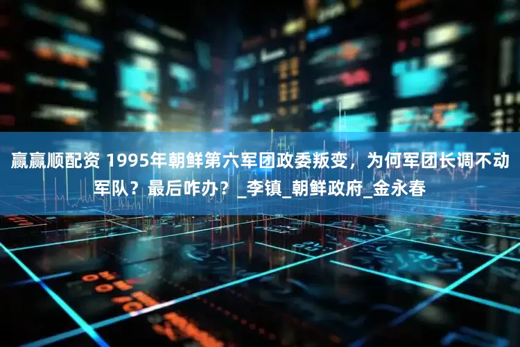 赢赢顺配资 1995年朝鲜第六军团政委叛变，为何军团长调不动军队？最后咋办？_李镇_朝鲜政府_金永春