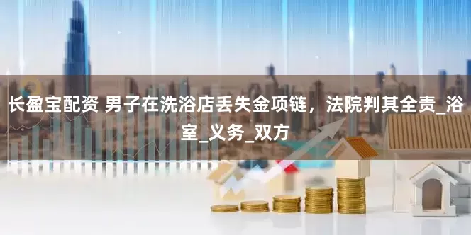 长盈宝配资 男子在洗浴店丢失金项链，法院判其全责_浴室_义务_双方