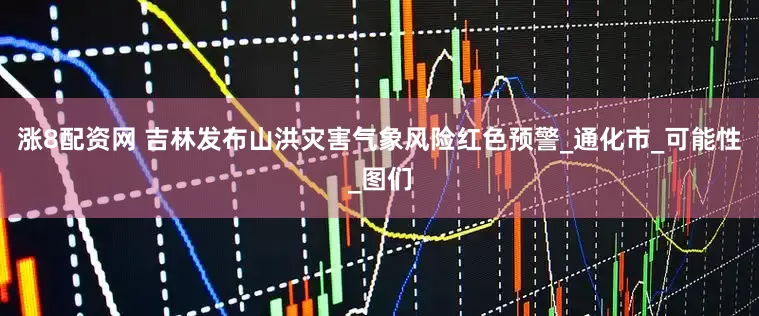涨8配资网 吉林发布山洪灾害气象风险红色预警_通化市_可能性_图们