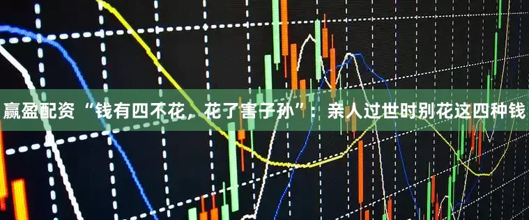 赢盈配资 “钱有四不花，花了害子孙”：亲人过世时别花这四种钱