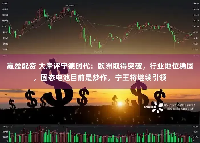 赢盈配资 大摩评宁德时代：欧洲取得突破，行业地位稳固，固态电池目前是炒作，宁王将继续引领