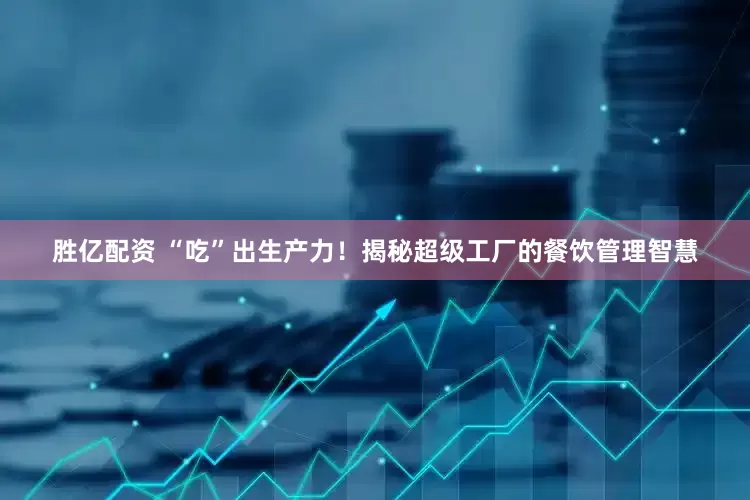 胜亿配资 “吃”出生产力！揭秘超级工厂的餐饮管理智慧