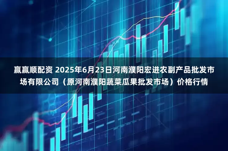 赢赢顺配资 2025年6月23日河南濮阳宏进农副产品批发市场有限公司（原河南濮阳蔬菜瓜果批发市场）价格行情